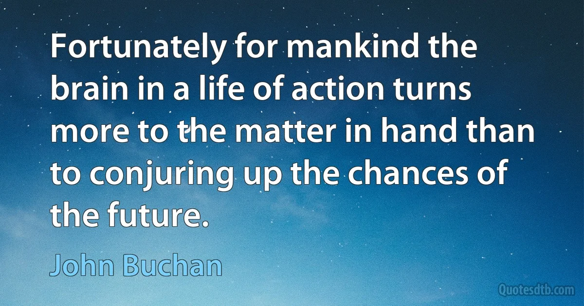 Fortunately for mankind the brain in a life of action turns more to the matter in hand than to conjuring up the chances of the future. (John Buchan)