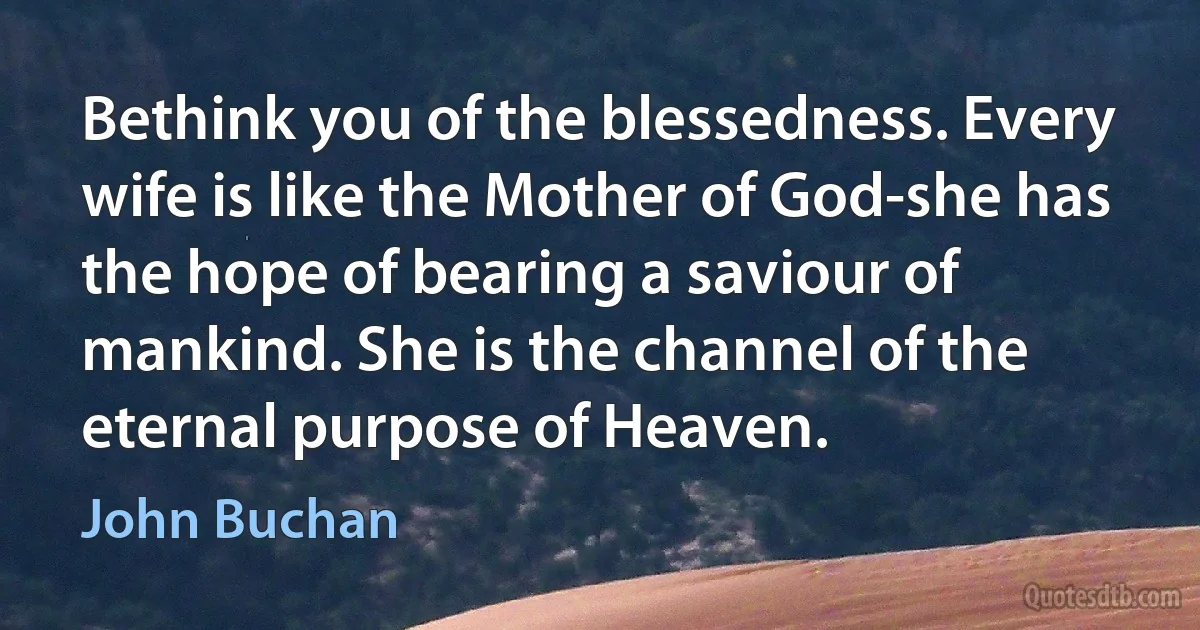 Bethink you of the blessedness. Every wife is like the Mother of God-she has the hope of bearing a saviour of mankind. She is the channel of the eternal purpose of Heaven. (John Buchan)