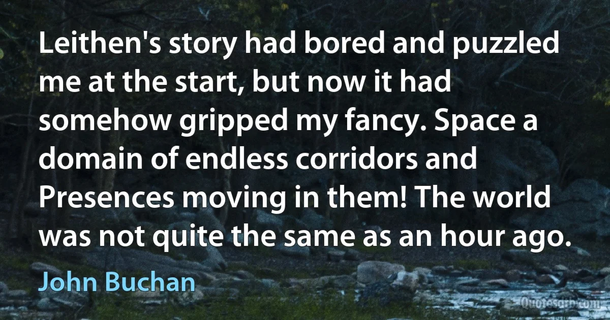 Leithen's story had bored and puzzled me at the start, but now it had somehow gripped my fancy. Space a domain of endless corridors and Presences moving in them! The world was not quite the same as an hour ago. (John Buchan)