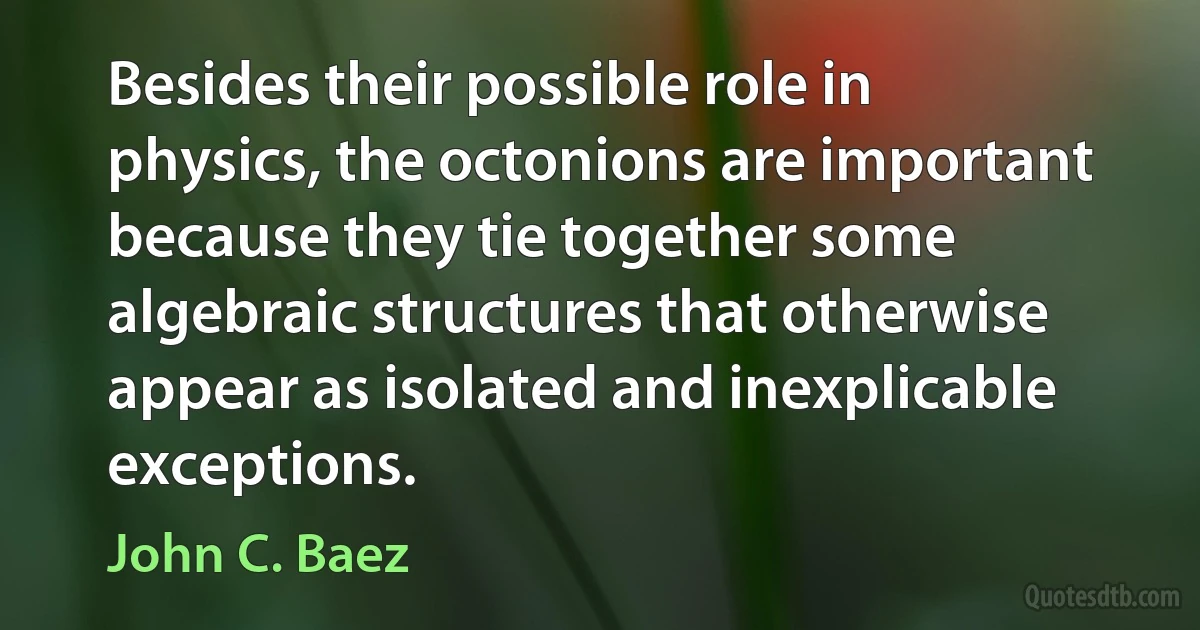 Besides their possible role in physics, the octonions are important because they tie together some algebraic structures that otherwise appear as isolated and inexplicable exceptions. (John C. Baez)