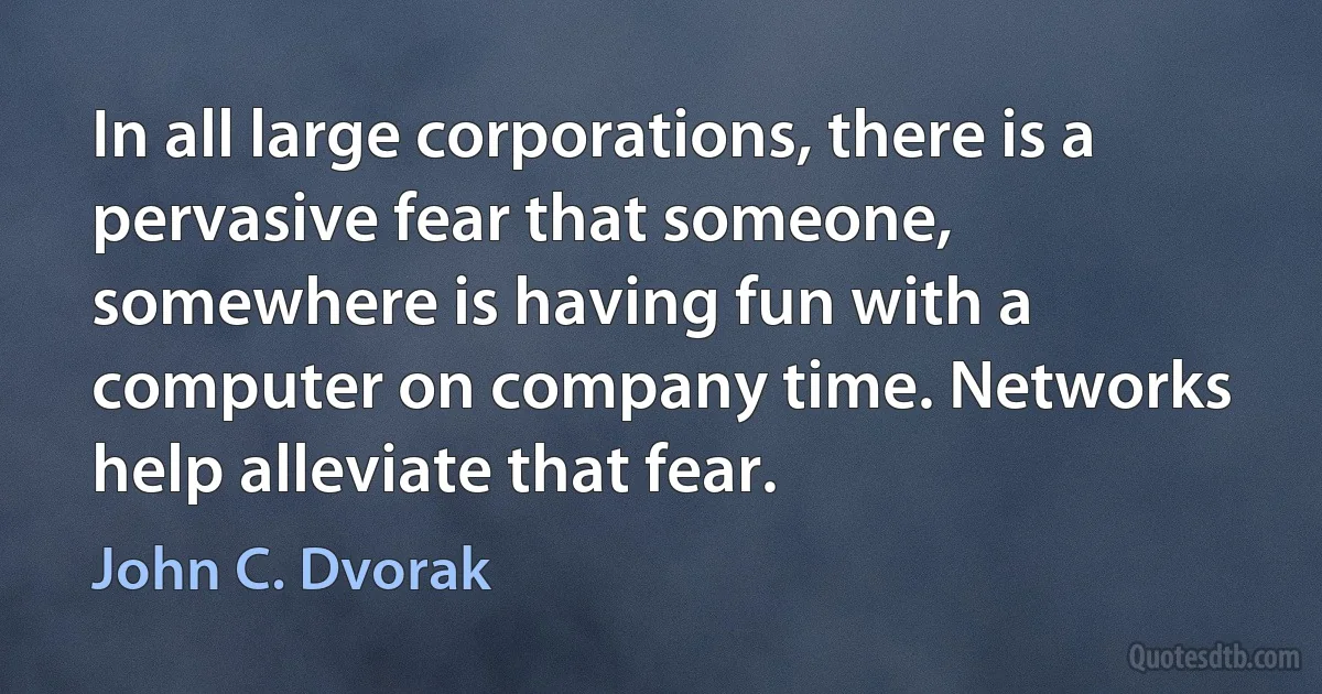 In all large corporations, there is a pervasive fear that someone, somewhere is having fun with a computer on company time. Networks help alleviate that fear. (John C. Dvorak)