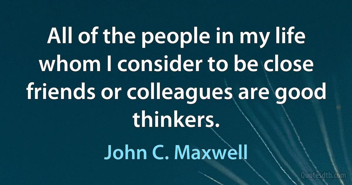 All of the people in my life whom I consider to be close friends or colleagues are good thinkers. (John C. Maxwell)