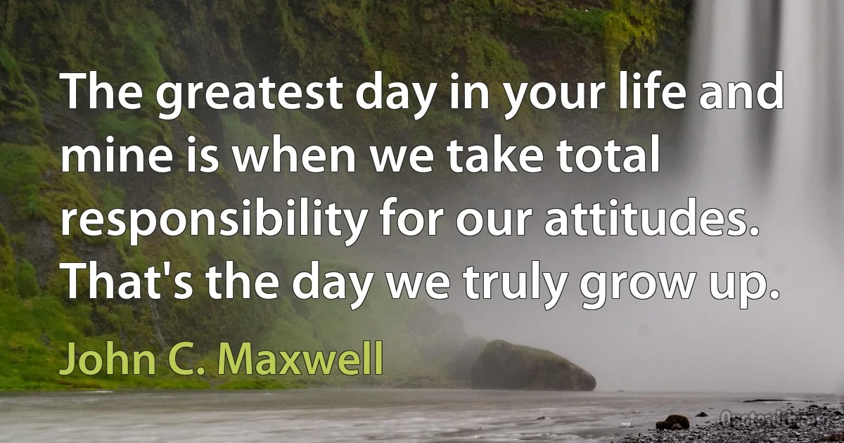 The greatest day in your life and mine is when we take total responsibility for our attitudes. That's the day we truly grow up. (John C. Maxwell)