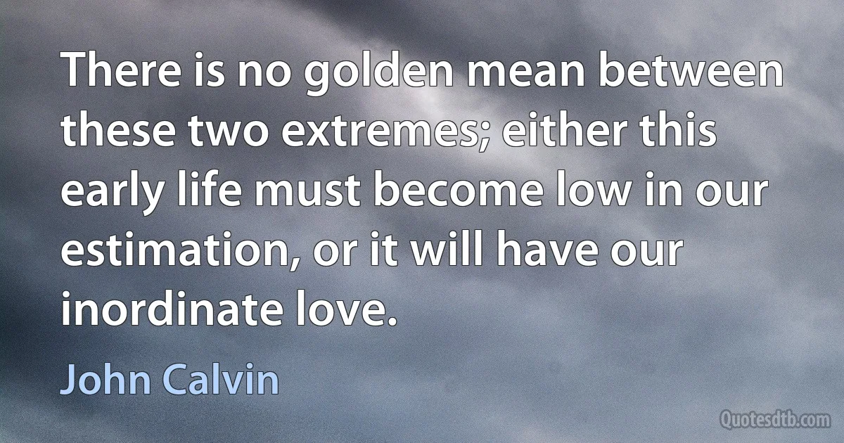 There is no golden mean between these two extremes; either this early life must become low in our estimation, or it will have our inordinate love. (John Calvin)