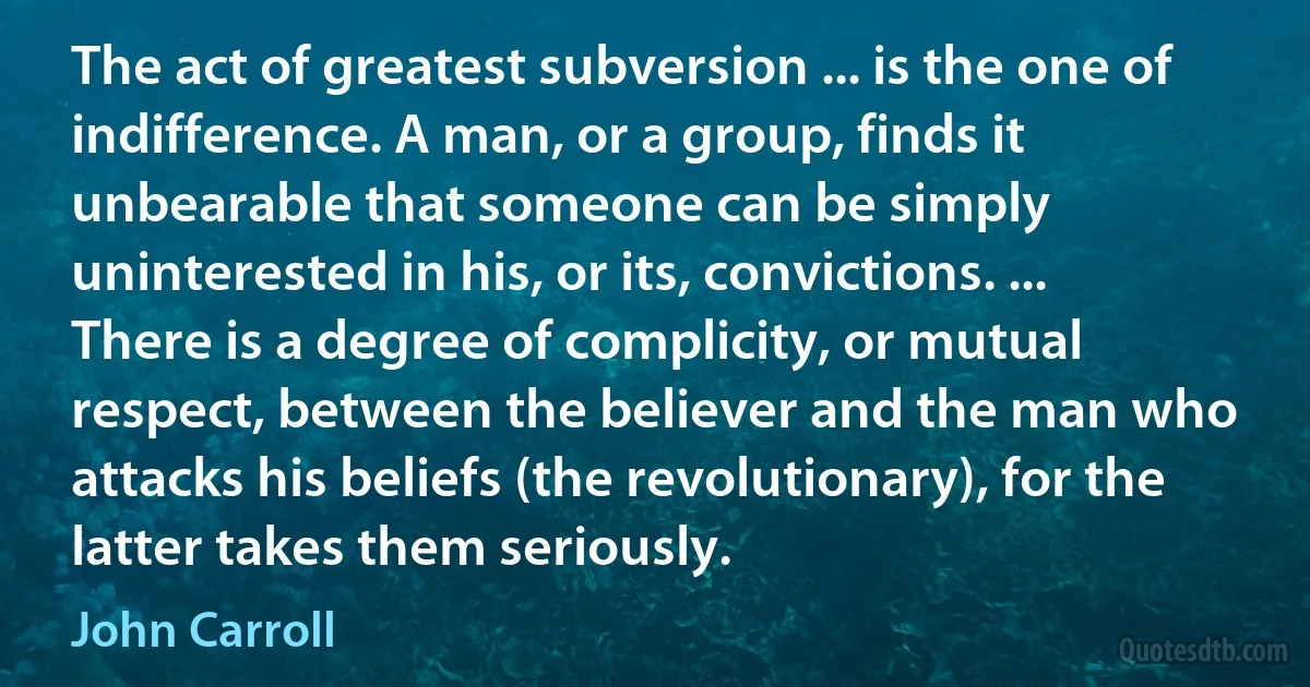 The act of greatest subversion ... is the one of indifference. A man, or a group, finds it unbearable that someone can be simply uninterested in his, or its, convictions. ... There is a degree of complicity, or mutual respect, between the believer and the man who attacks his beliefs (the revolutionary), for the latter takes them seriously. (John Carroll)