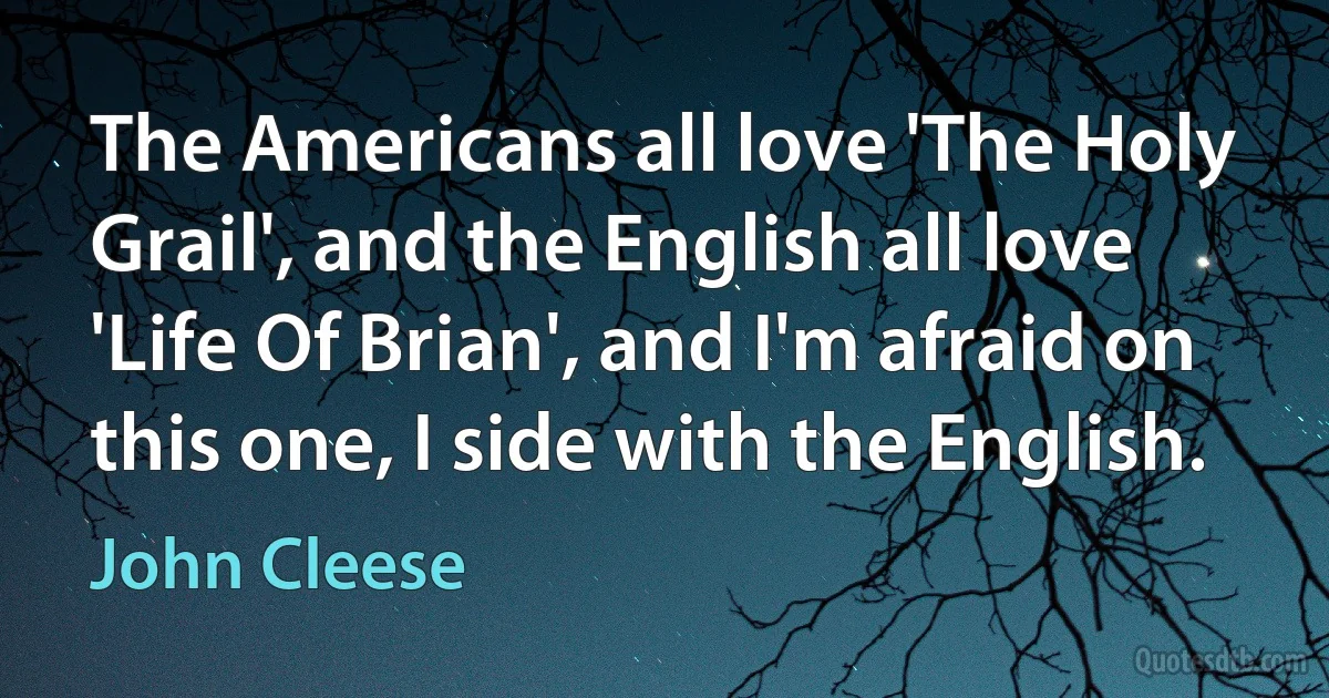 The Americans all love 'The Holy Grail', and the English all love 'Life Of Brian', and I'm afraid on this one, I side with the English. (John Cleese)