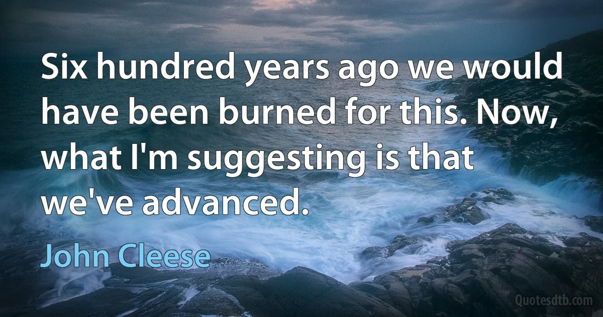 Six hundred years ago we would have been burned for this. Now, what I'm suggesting is that we've advanced. (John Cleese)