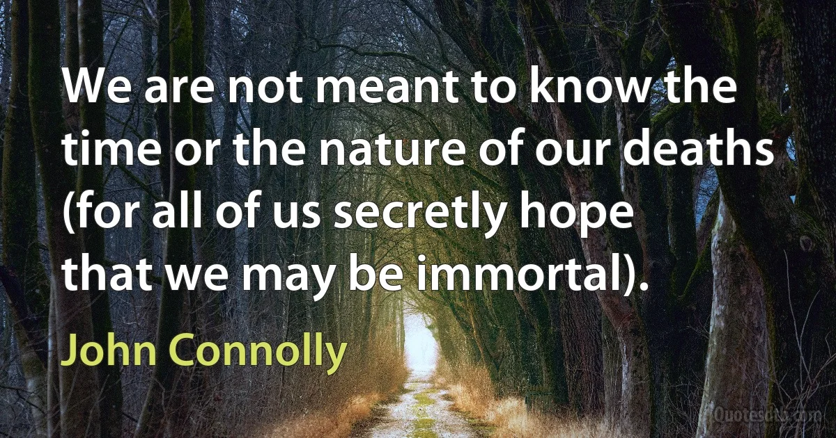 We are not meant to know the time or the nature of our deaths (for all of us secretly hope that we may be immortal). (John Connolly)