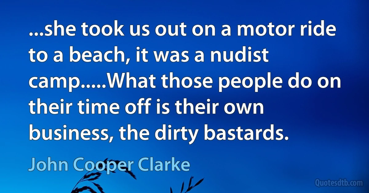 ...she took us out on a motor ride to a beach, it was a nudist camp.....What those people do on their time off is their own business, the dirty bastards. (John Cooper Clarke)