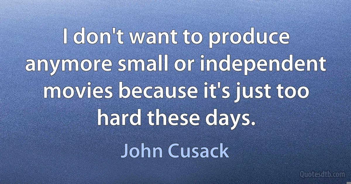 I don't want to produce anymore small or independent movies because it's just too hard these days. (John Cusack)