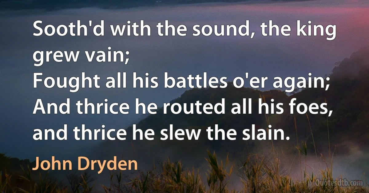 Sooth'd with the sound, the king grew vain;
Fought all his battles o'er again;
And thrice he routed all his foes, and thrice he slew the slain. (John Dryden)