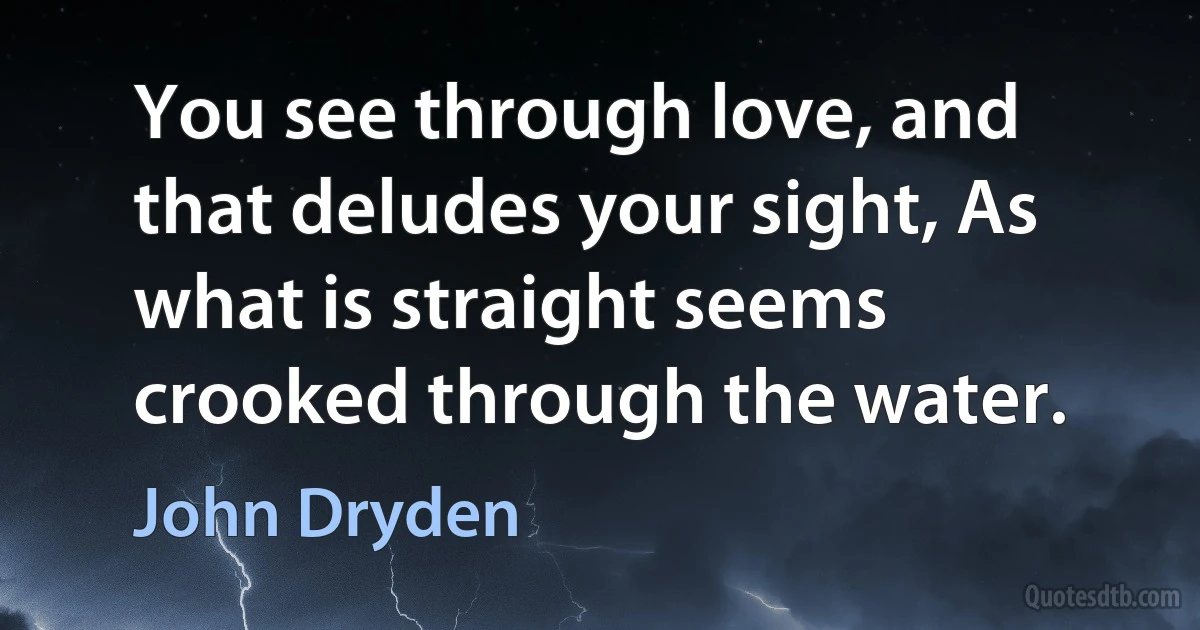 You see through love, and that deludes your sight, As what is straight seems crooked through the water. (John Dryden)