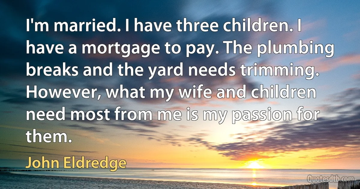 I'm married. I have three children. I have a mortgage to pay. The plumbing breaks and the yard needs trimming. However, what my wife and children need most from me is my passion for them. (John Eldredge)