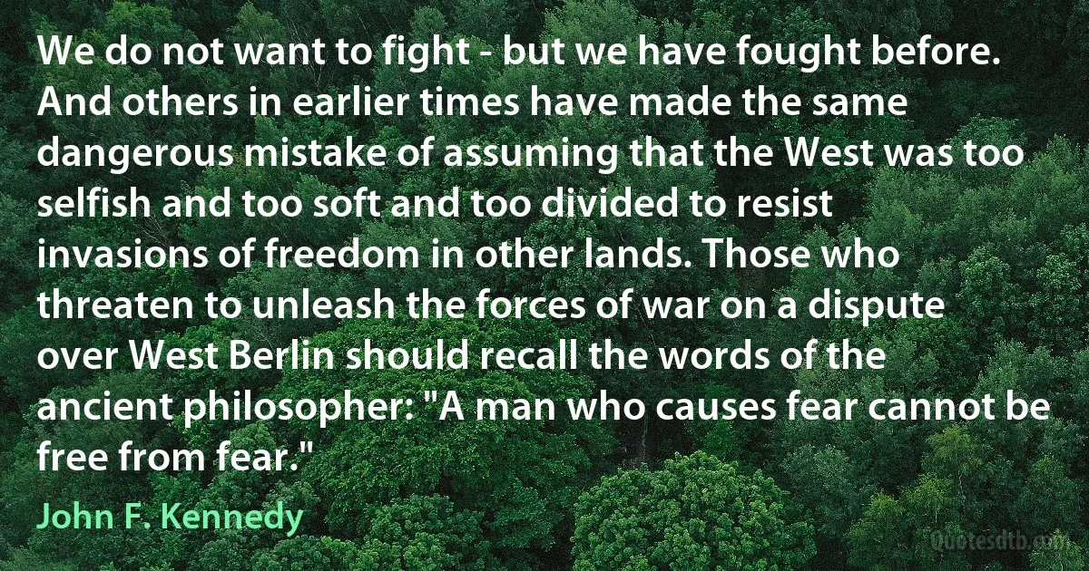 We do not want to fight - but we have fought before. And others in earlier times have made the same dangerous mistake of assuming that the West was too selfish and too soft and too divided to resist invasions of freedom in other lands. Those who threaten to unleash the forces of war on a dispute over West Berlin should recall the words of the ancient philosopher: "A man who causes fear cannot be free from fear." (John F. Kennedy)