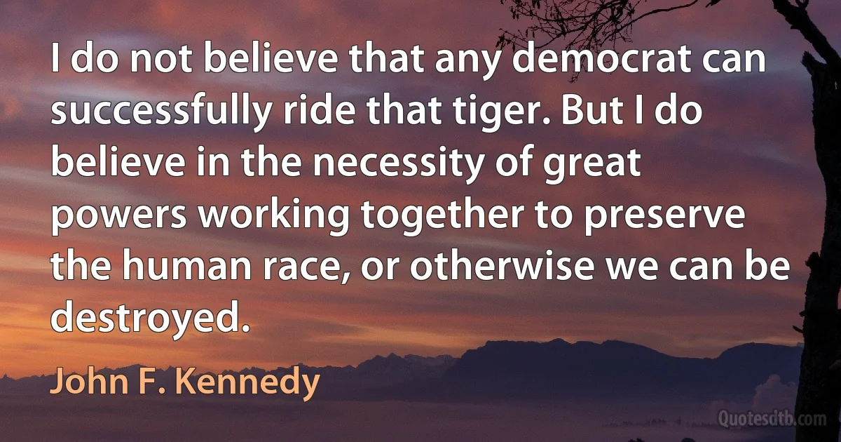 I do not believe that any democrat can successfully ride that tiger. But I do believe in the necessity of great powers working together to preserve the human race, or otherwise we can be destroyed. (John F. Kennedy)