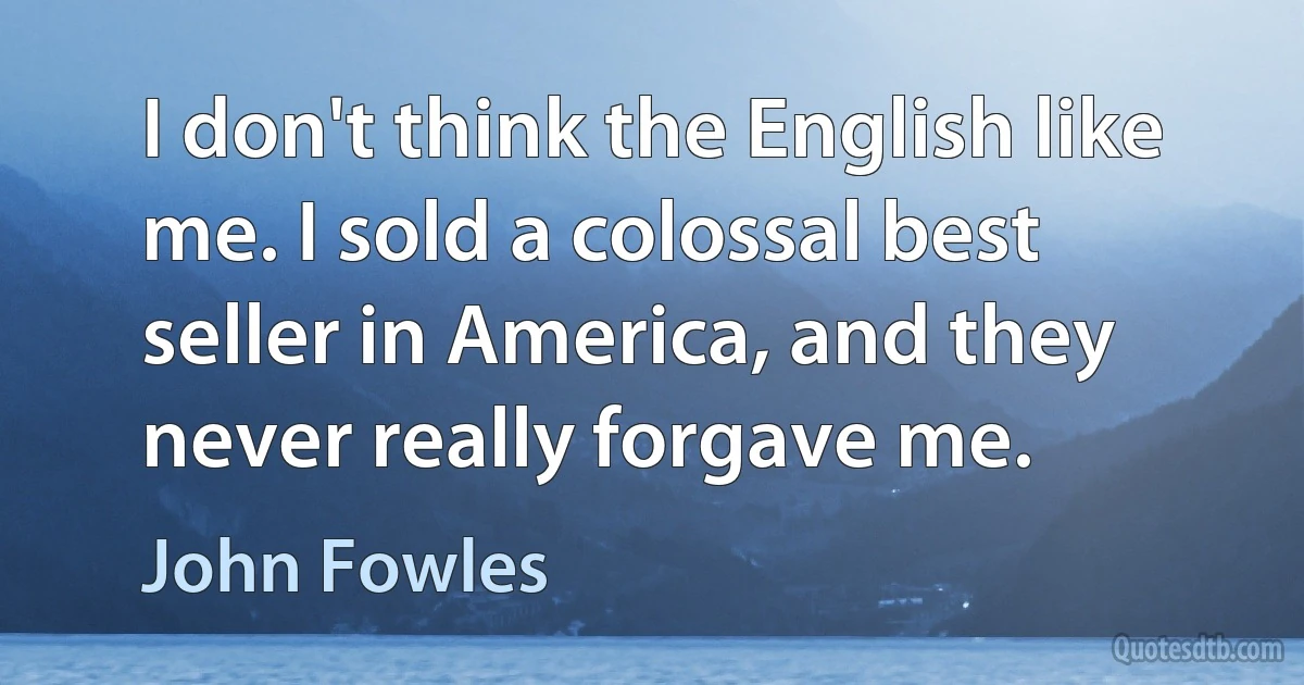 I don't think the English like me. I sold a colossal best seller in America, and they never really forgave me. (John Fowles)