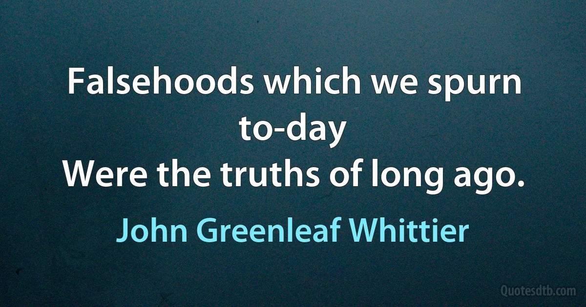 Falsehoods which we spurn to-day
Were the truths of long ago. (John Greenleaf Whittier)