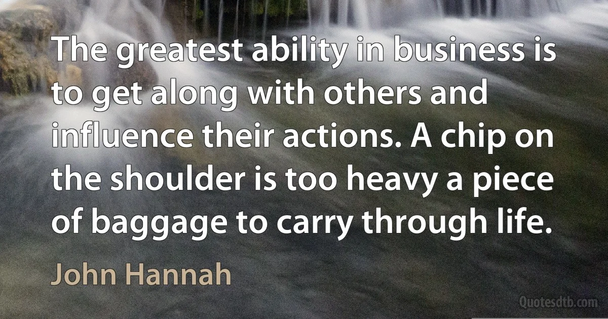 The greatest ability in business is to get along with others and influence their actions. A chip on the shoulder is too heavy a piece of baggage to carry through life. (John Hannah)