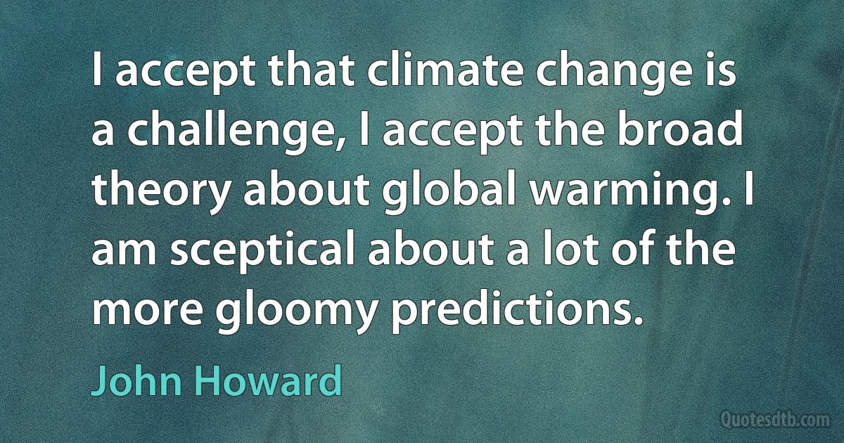 I accept that climate change is a challenge, I accept the broad theory about global warming. I am sceptical about a lot of the more gloomy predictions. (John Howard)