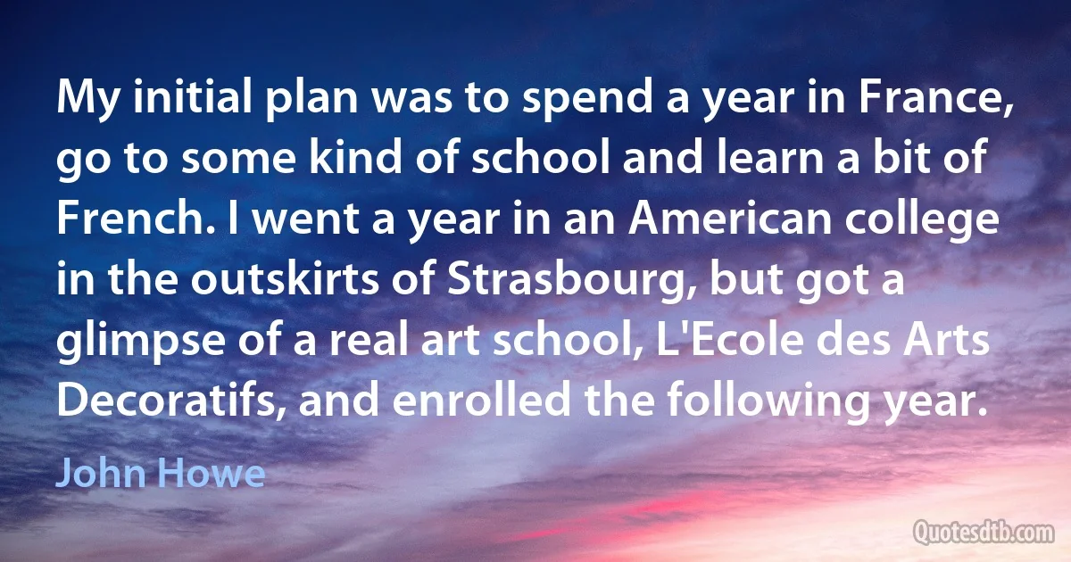 My initial plan was to spend a year in France, go to some kind of school and learn a bit of French. I went a year in an American college in the outskirts of Strasbourg, but got a glimpse of a real art school, L'Ecole des Arts Decoratifs, and enrolled the following year. (John Howe)