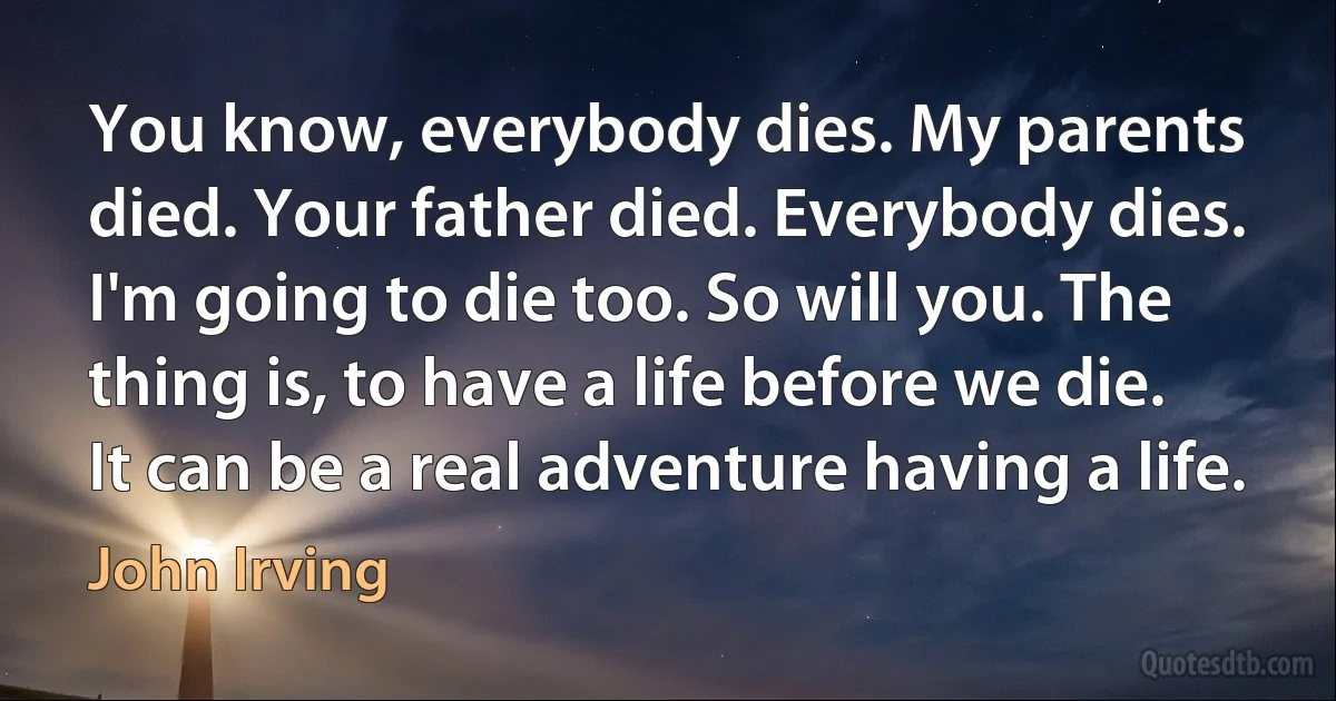 You know, everybody dies. My parents died. Your father died. Everybody dies. I'm going to die too. So will you. The thing is, to have a life before we die. It can be a real adventure having a life. (John Irving)