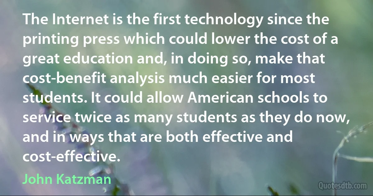 The Internet is the first technology since the printing press which could lower the cost of a great education and, in doing so, make that cost-benefit analysis much easier for most students. It could allow American schools to service twice as many students as they do now, and in ways that are both effective and cost-effective. (John Katzman)