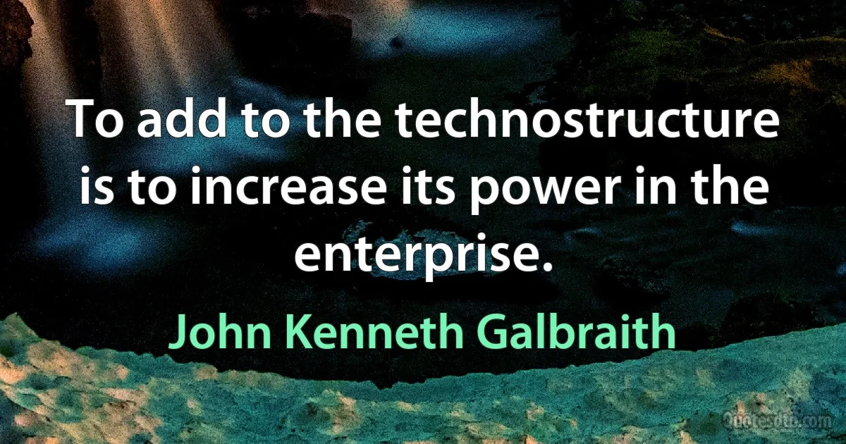 To add to the technostructure is to increase its power in the enterprise. (John Kenneth Galbraith)