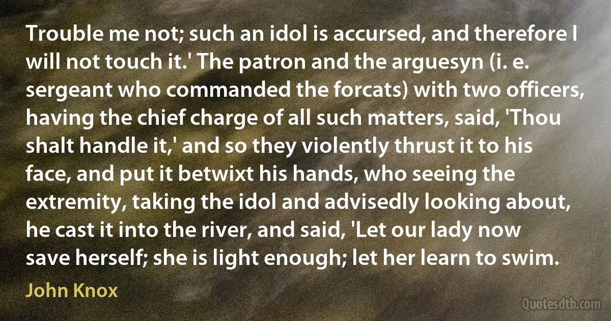 Trouble me not; such an idol is accursed, and therefore I will not touch it.' The patron and the arguesyn (i. e. sergeant who commanded the forcats) with two officers, having the chief charge of all such matters, said, 'Thou shalt handle it,' and so they violently thrust it to his face, and put it betwixt his hands, who seeing the extremity, taking the idol and advisedly looking about, he cast it into the river, and said, 'Let our lady now save herself; she is light enough; let her learn to swim. (John Knox)