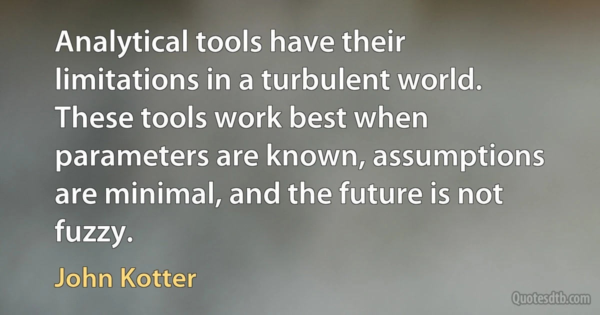 Analytical tools have their limitations in a turbulent world. These tools work best when parameters are known, assumptions are minimal, and the future is not fuzzy. (John Kotter)