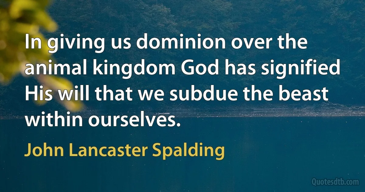 In giving us dominion over the animal kingdom God has signified His will that we subdue the beast within ourselves. (John Lancaster Spalding)