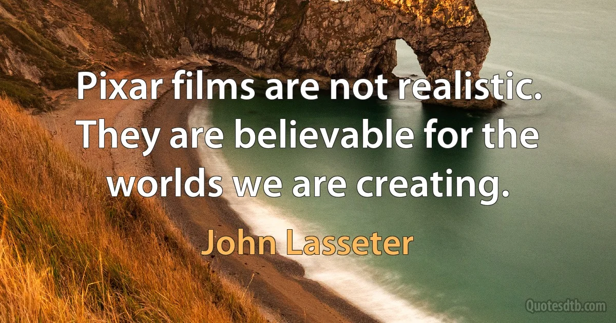 Pixar films are not realistic. They are believable for the worlds we are creating. (John Lasseter)