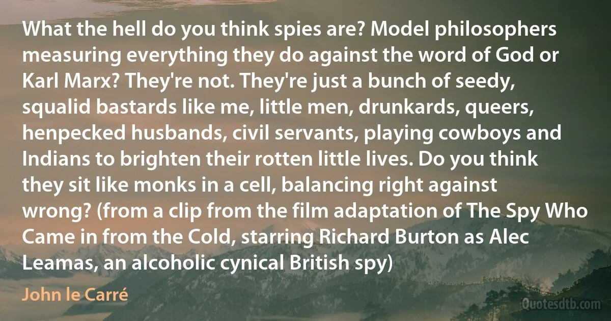 What the hell do you think spies are? Model philosophers measuring everything they do against the word of God or Karl Marx? They're not. They're just a bunch of seedy, squalid bastards like me, little men, drunkards, queers, henpecked husbands, civil servants, playing cowboys and Indians to brighten their rotten little lives. Do you think they sit like monks in a cell, balancing right against wrong? (from a clip from the film adaptation of The Spy Who Came in from the Cold, starring Richard Burton as Alec Leamas, an alcoholic cynical British spy) (John le Carré)