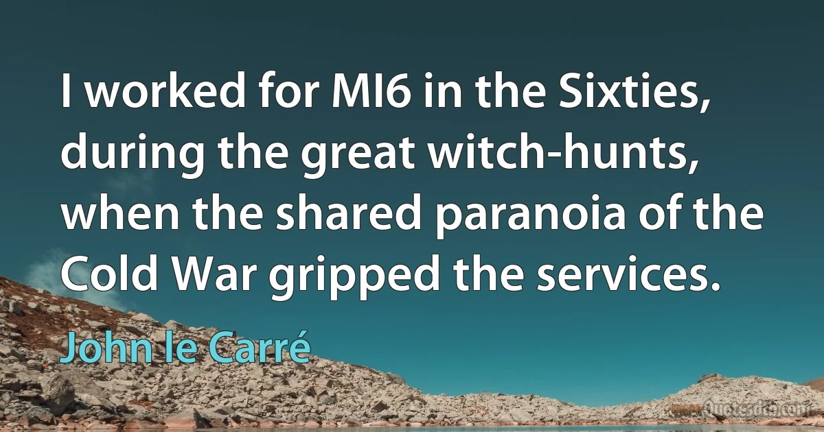 I worked for MI6 in the Sixties, during the great witch-hunts, when the shared paranoia of the Cold War gripped the services. (John le Carré)