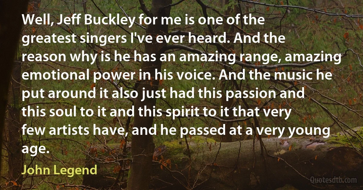 Well, Jeff Buckley for me is one of the greatest singers I've ever heard. And the reason why is he has an amazing range, amazing emotional power in his voice. And the music he put around it also just had this passion and this soul to it and this spirit to it that very few artists have, and he passed at a very young age. (John Legend)