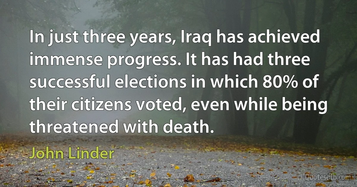 In just three years, Iraq has achieved immense progress. It has had three successful elections in which 80% of their citizens voted, even while being threatened with death. (John Linder)