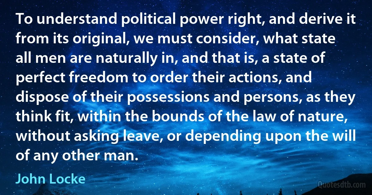 To understand political power right, and derive it from its original, we must consider, what state all men are naturally in, and that is, a state of perfect freedom to order their actions, and dispose of their possessions and persons, as they think fit, within the bounds of the law of nature, without asking leave, or depending upon the will of any other man. (John Locke)