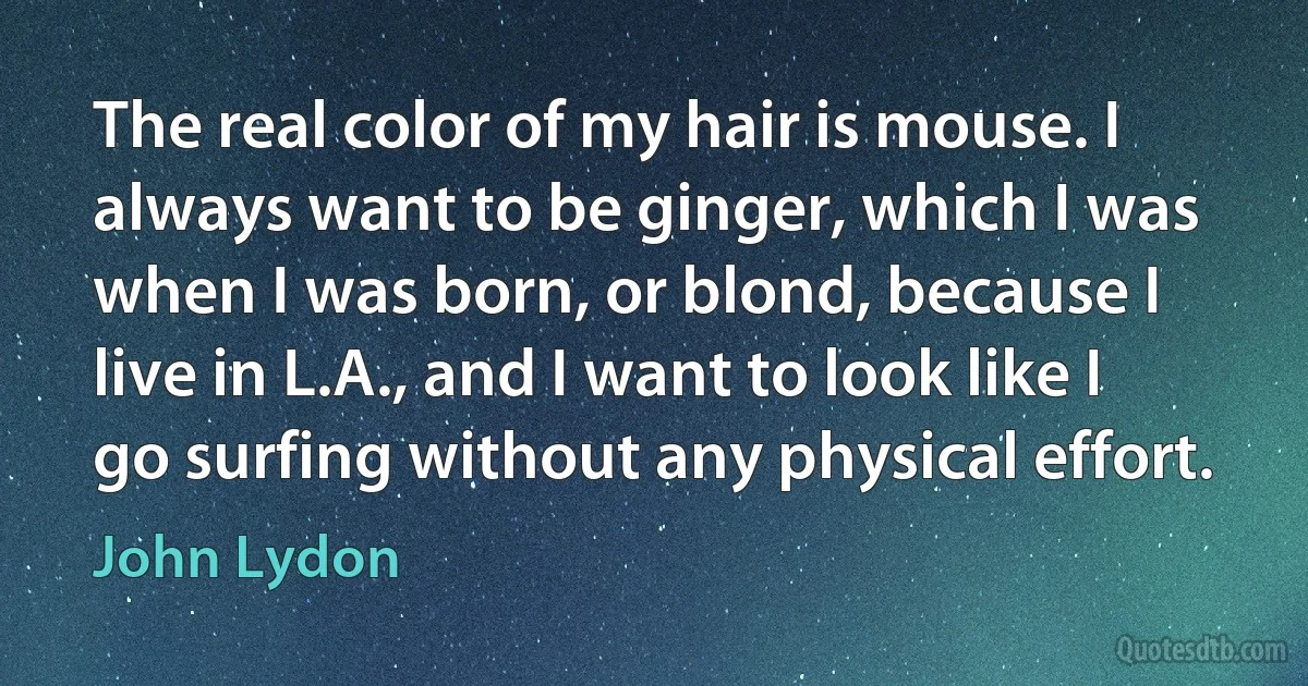 The real color of my hair is mouse. I always want to be ginger, which I was when I was born, or blond, because I live in L.A., and I want to look like I go surfing without any physical effort. (John Lydon)