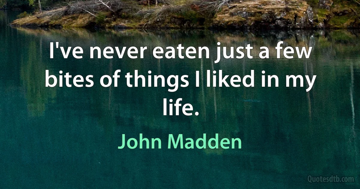 I've never eaten just a few bites of things I liked in my life. (John Madden)