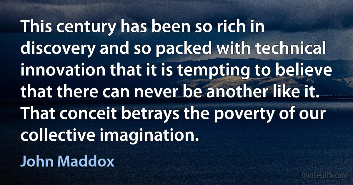 This century has been so rich in discovery and so packed with technical innovation that it is tempting to believe that there can never be another like it. That conceit betrays the poverty of our collective imagination. (John Maddox)