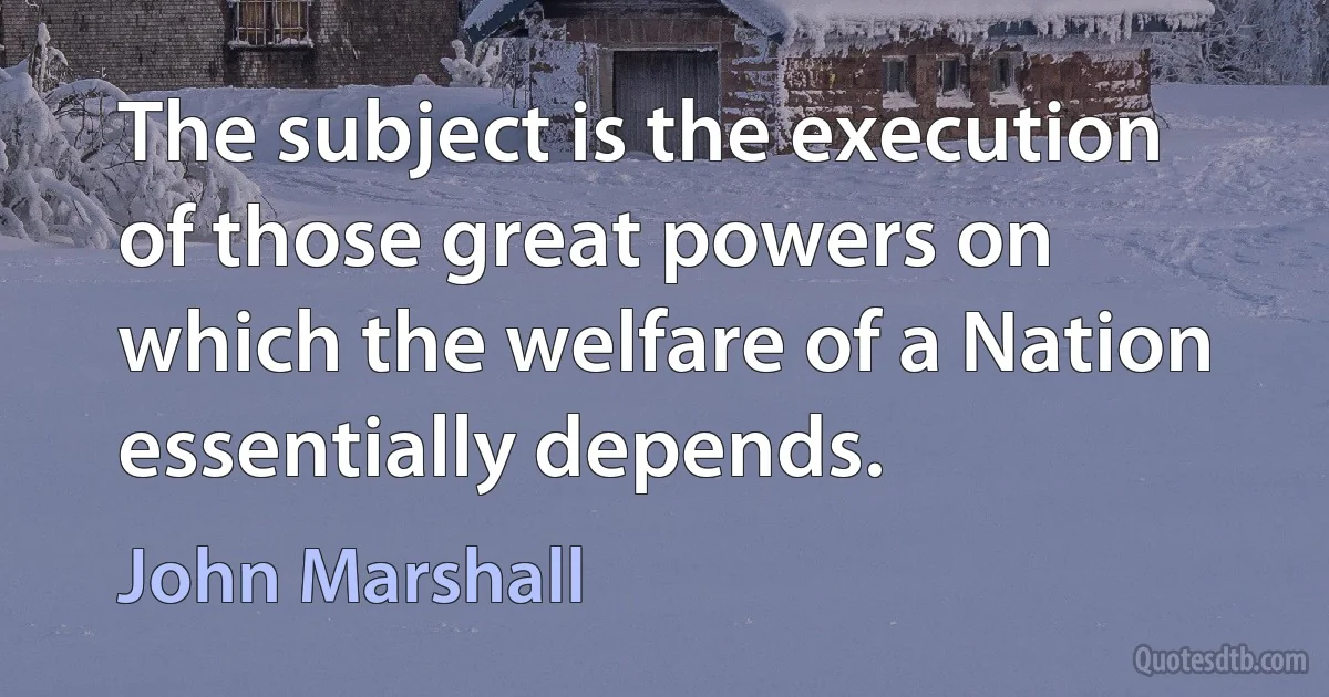 The subject is the execution of those great powers on which the welfare of a Nation essentially depends. (John Marshall)