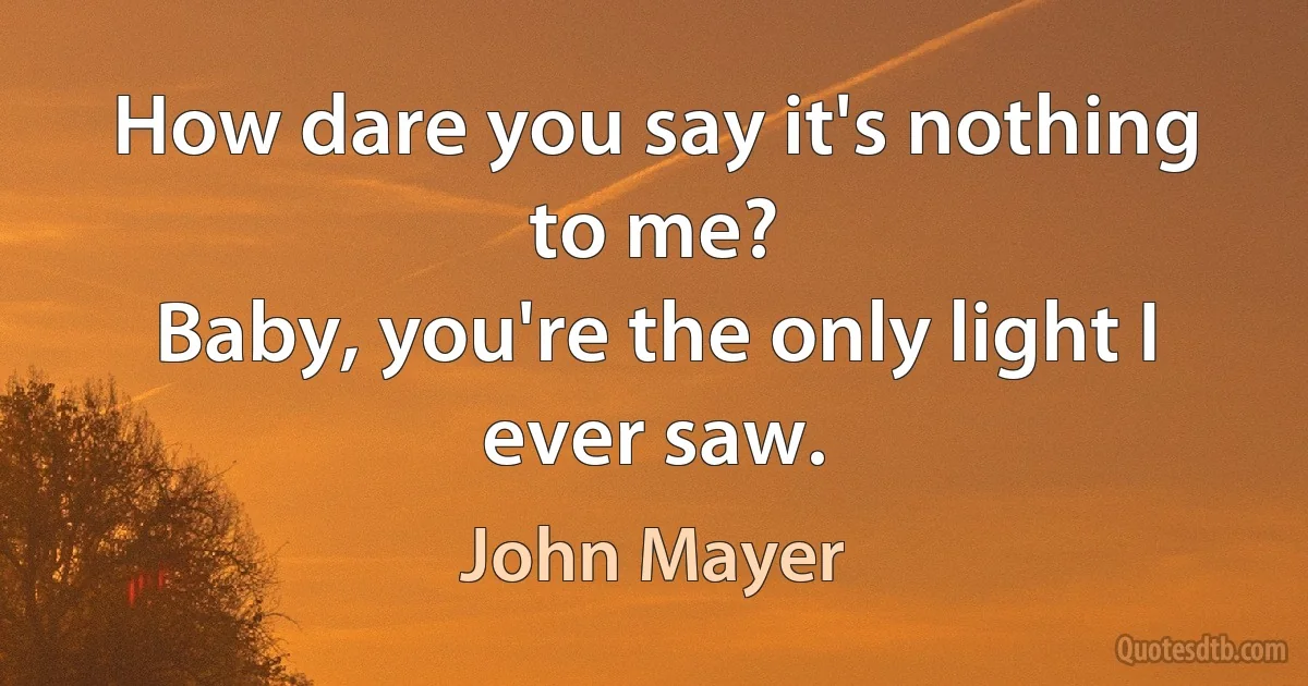 How dare you say it's nothing to me?
Baby, you're the only light I ever saw. (John Mayer)