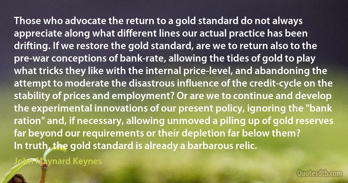 Those who advocate the return to a gold standard do not always appreciate along what different lines our actual practice has been drifting. If we restore the gold standard, are we to return also to the pre-war conceptions of bank-rate, allowing the tides of gold to play what tricks they like with the internal price-level, and abandoning the attempt to moderate the disastrous influence of the credit-cycle on the stability of prices and employment? Or are we to continue and develop the experimental innovations of our present policy, ignoring the "bank ration" and, if necessary, allowing unmoved a piling up of gold reserves far beyond our requirements or their depletion far below them?
In truth, the gold standard is already a barbarous relic. (John Maynard Keynes)