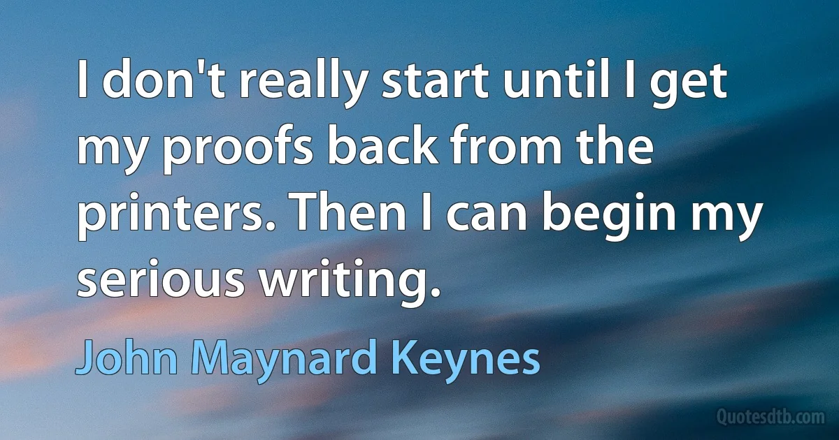 I don't really start until I get my proofs back from the printers. Then I can begin my serious writing. (John Maynard Keynes)