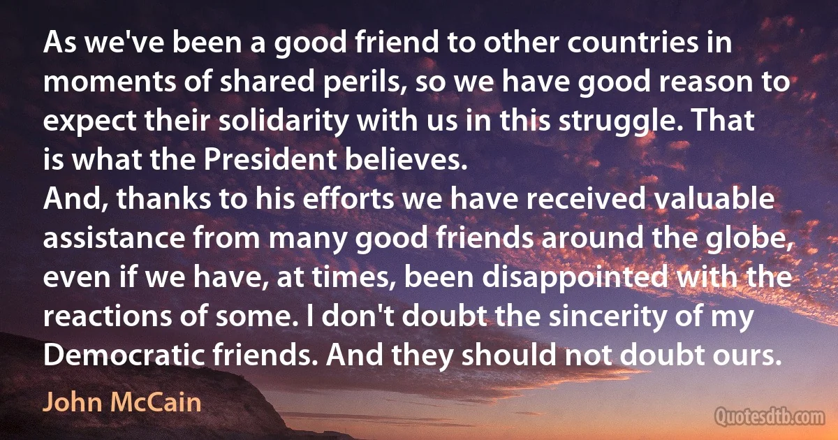 As we've been a good friend to other countries in moments of shared perils, so we have good reason to expect their solidarity with us in this struggle. That is what the President believes.
And, thanks to his efforts we have received valuable assistance from many good friends around the globe, even if we have, at times, been disappointed with the reactions of some. I don't doubt the sincerity of my Democratic friends. And they should not doubt ours. (John McCain)