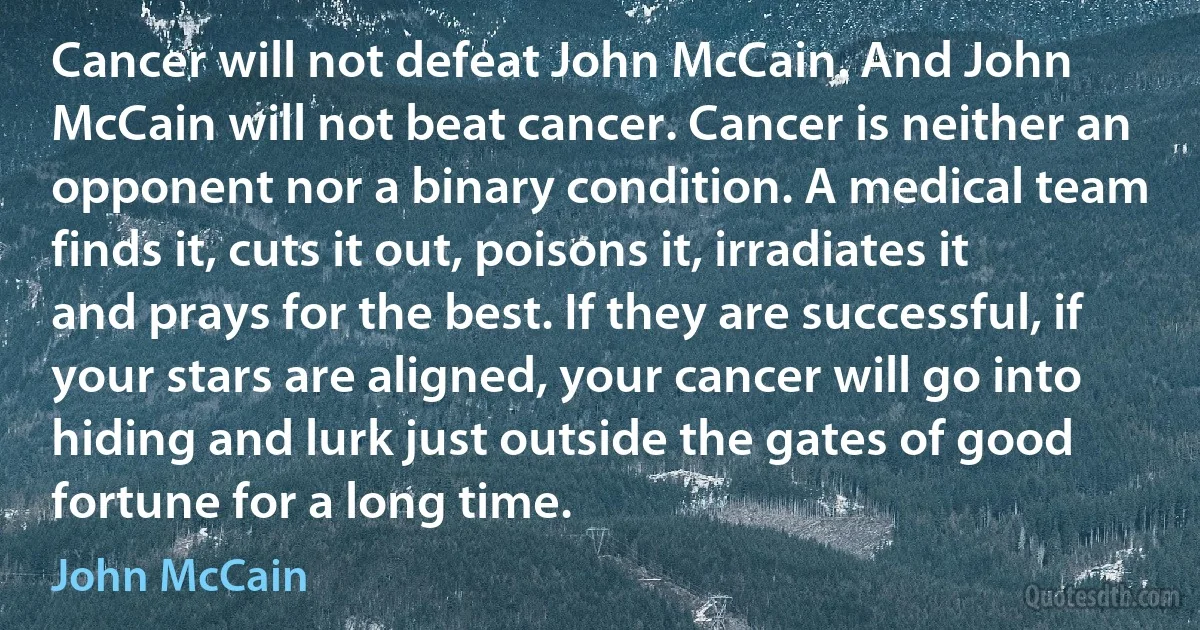 Cancer will not defeat John McCain. And John McCain will not beat cancer. Cancer is neither an opponent nor a binary condition. A medical team finds it, cuts it out, poisons it, irradiates it and prays for the best. If they are successful, if your stars are aligned, your cancer will go into hiding and lurk just outside the gates of good fortune for a long time. (John McCain)