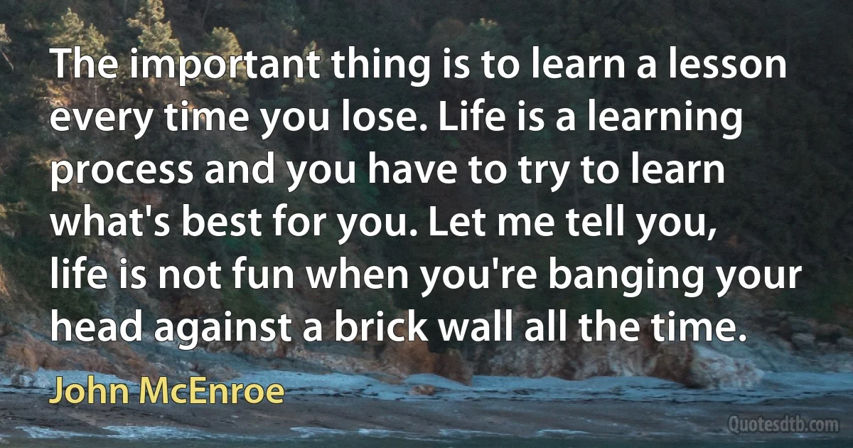 The important thing is to learn a lesson every time you lose. Life is a learning process and you have to try to learn what's best for you. Let me tell you, life is not fun when you're banging your head against a brick wall all the time. (John McEnroe)