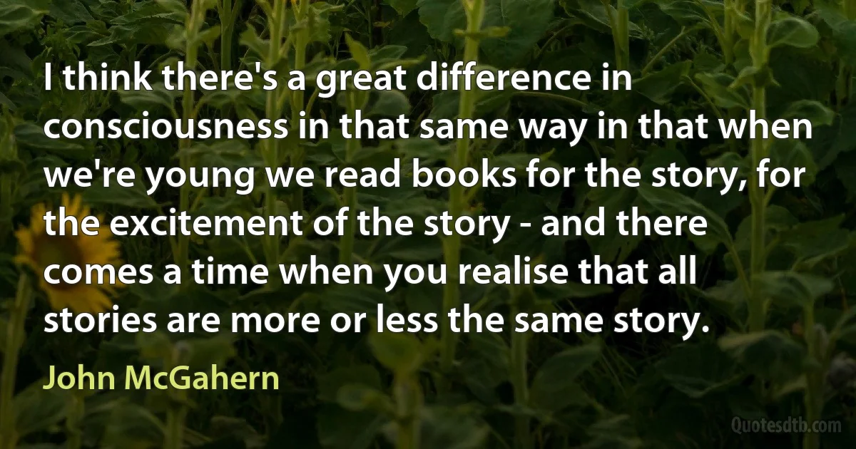 I think there's a great difference in consciousness in that same way in that when we're young we read books for the story, for the excitement of the story - and there comes a time when you realise that all stories are more or less the same story. (John McGahern)