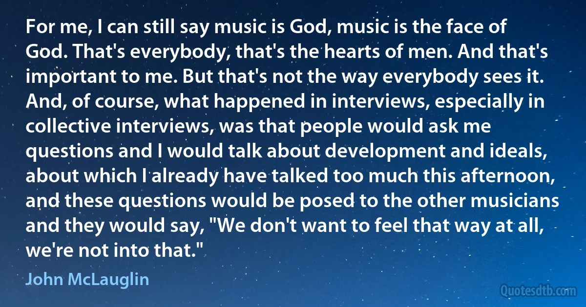 For me, I can still say music is God, music is the face of God. That's everybody, that's the hearts of men. And that's important to me. But that's not the way everybody sees it. And, of course, what happened in interviews, especially in collective interviews, was that people would ask me questions and I would talk about development and ideals, about which I already have talked too much this afternoon, and these questions would be posed to the other musicians and they would say, "We don't want to feel that way at all, we're not into that." (John McLauglin)