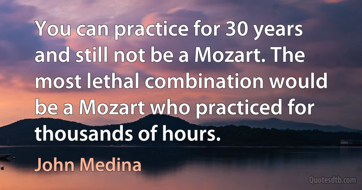 You can practice for 30 years and still not be a Mozart. The most lethal combination would be a Mozart who practiced for thousands of hours. (John Medina)