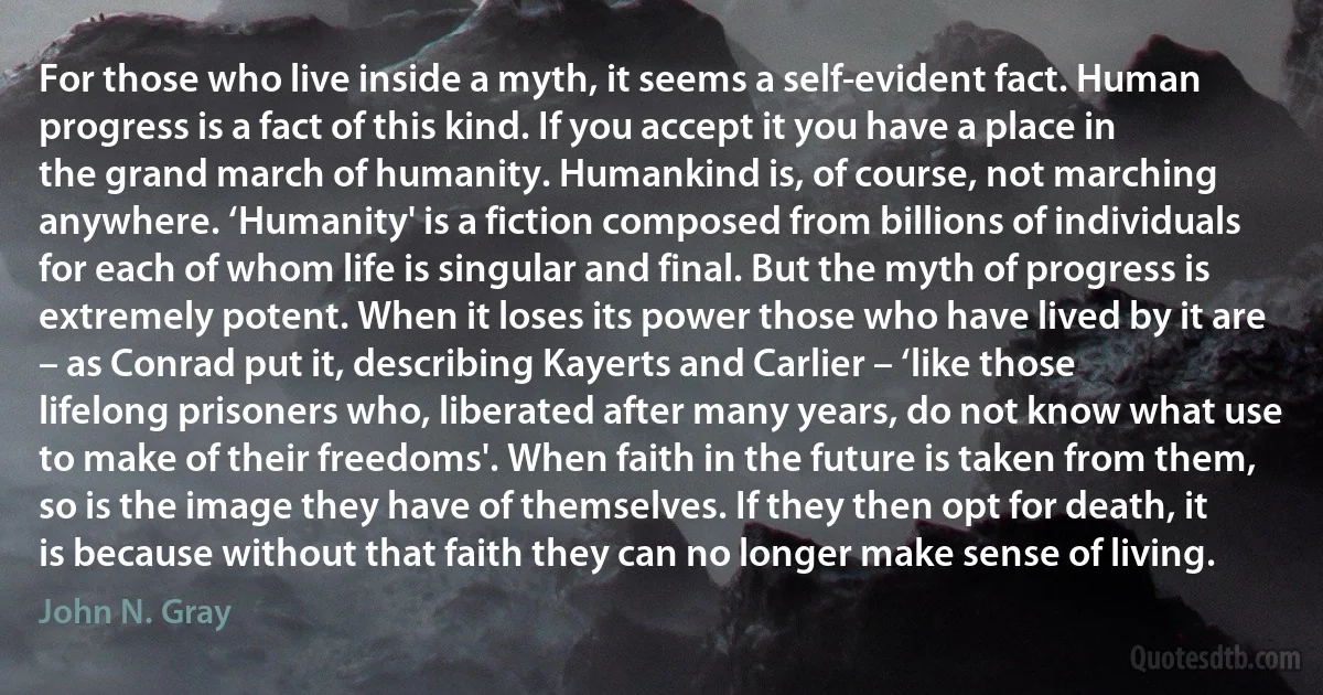 For those who live inside a myth, it seems a self-evident fact. Human progress is a fact of this kind. If you accept it you have a place in the grand march of humanity. Humankind is, of course, not marching anywhere. ‘Humanity' is a fiction composed from billions of individuals for each of whom life is singular and final. But the myth of progress is extremely potent. When it loses its power those who have lived by it are – as Conrad put it, describing Kayerts and Carlier – ‘like those lifelong prisoners who, liberated after many years, do not know what use to make of their freedoms'. When faith in the future is taken from them, so is the image they have of themselves. If they then opt for death, it is because without that faith they can no longer make sense of living. (John N. Gray)